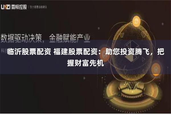 临沂股票配资 福建股票配资：助您投资腾飞，把握财富先机