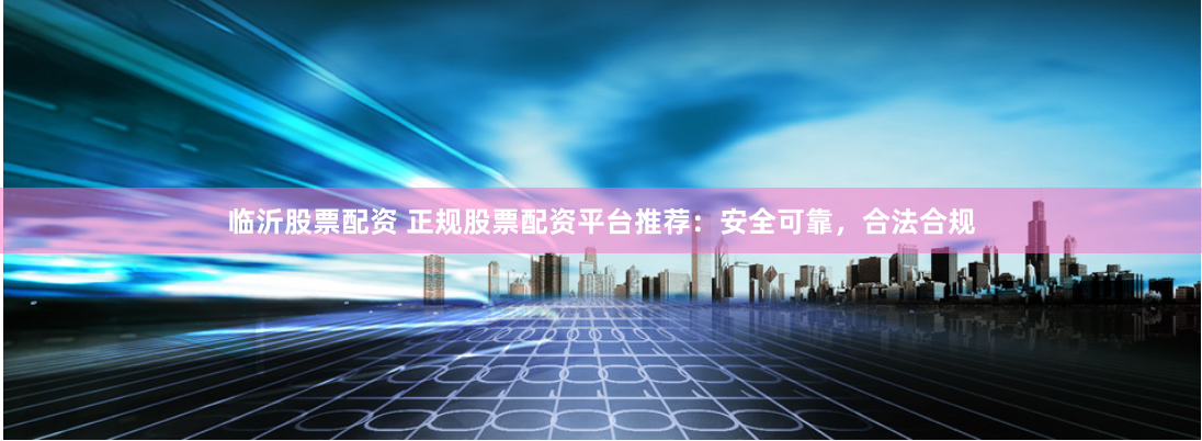 临沂股票配资 正规股票配资平台推荐：安全可靠，合法合规