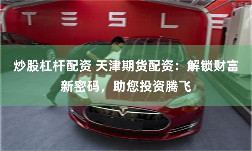 炒股杠杆配资 天津期货配资:解锁财富新密码,助您投资腾飞