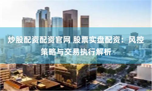 炒股配资配资官网 股票实盘配资:风控策略与交易执行解析