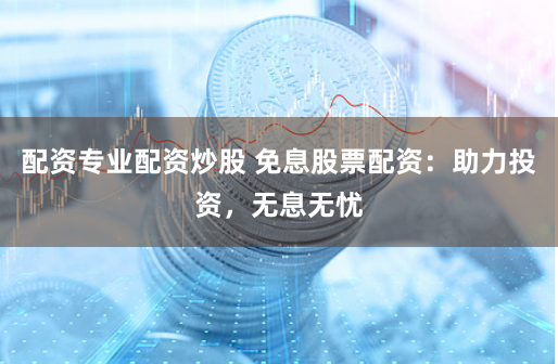 配资专业配资炒股 免息股票配资：助力投资，无息无忧