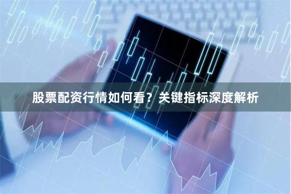 股票配资行情如何看？关键指标深度解析